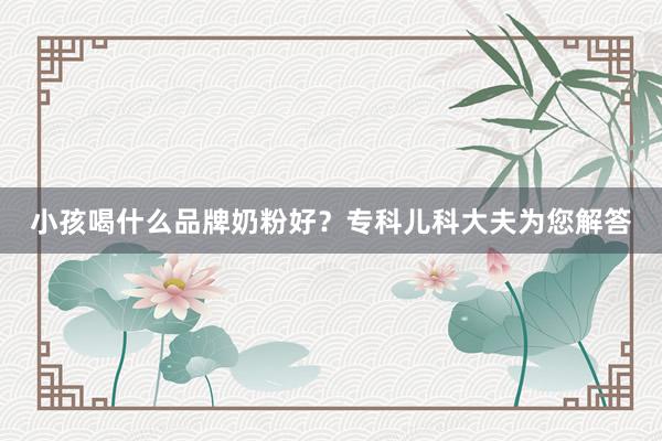 小孩喝什么品牌奶粉好？专科儿科大夫为您解答